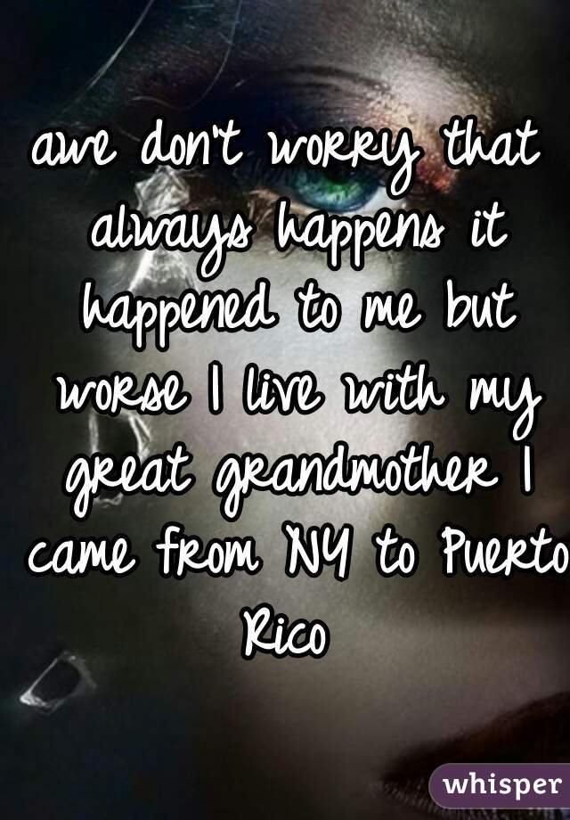 awe don't worry that always happens it happened to me but worse I live with my great grandmother I came from NY to Puerto Rico 