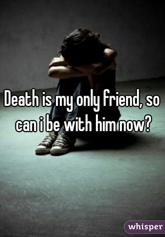 Death is my only friend, so can i be with him now?