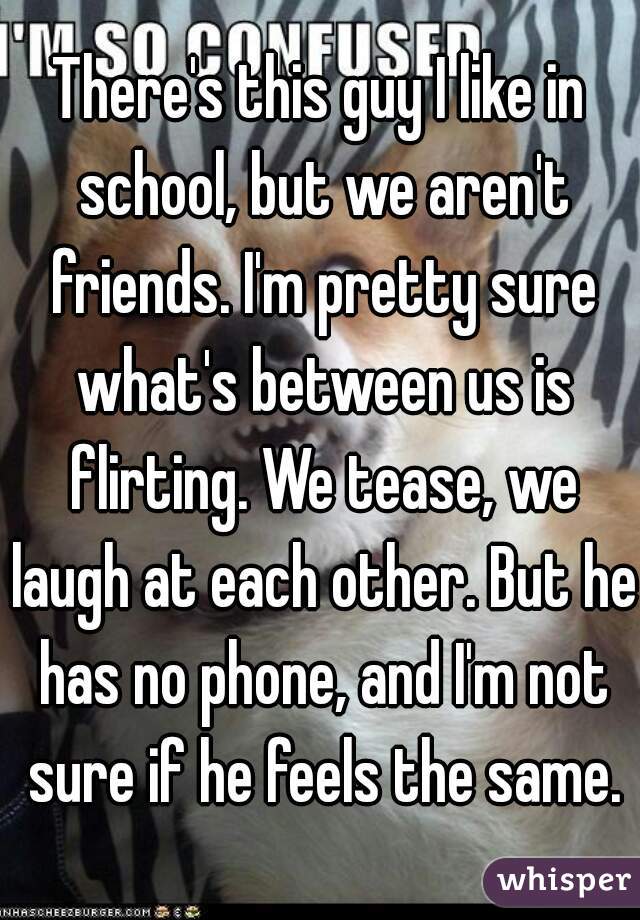 There's this guy I like in school, but we aren't friends. I'm pretty sure what's between us is flirting. We tease, we laugh at each other. But he has no phone, and I'm not sure if he feels the same.