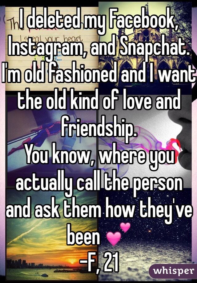 I deleted my Facebook, Instagram, and Snapchat. 
I'm old fashioned and I want the old kind of love and friendship. 
You know, where you actually call the person and ask them how they've been 💕
-F, 21