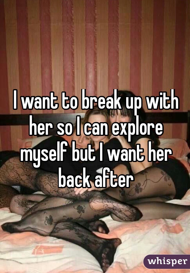 I want to break up with her so I can explore myself but I want her back after 
