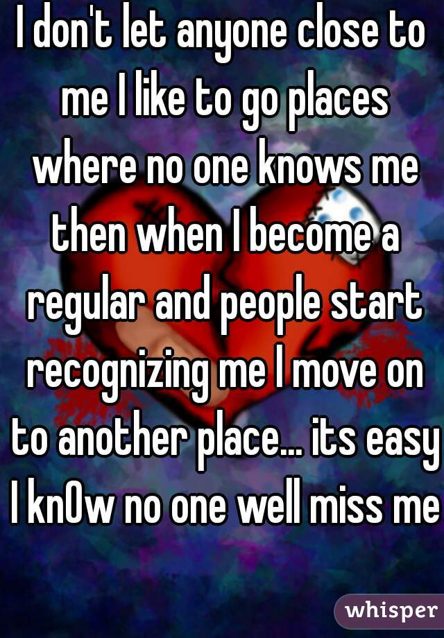 I don't let anyone close to me I like to go places where no one knows me then when I become a regular and people start recognizing me I move on to another place... its easy I knOw no one well miss me 