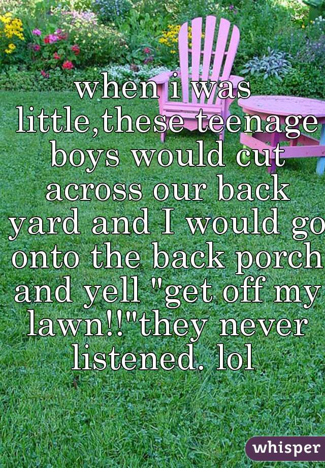 when i was little,these teenage boys would cut across our back yard and I would go onto the back porch and yell "get off my lawn!!"they never listened. lol 