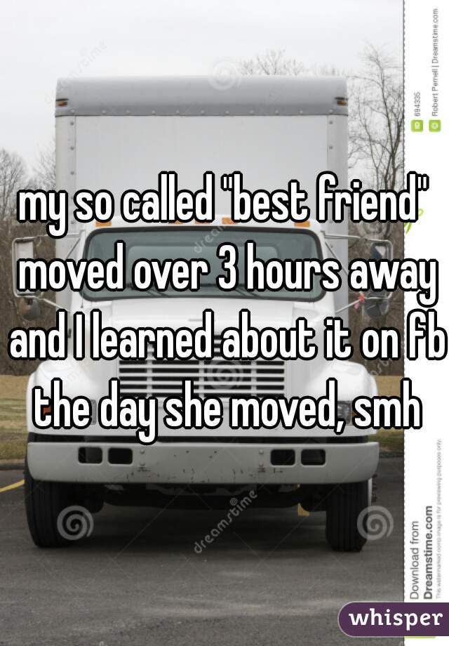 my so called "best friend" moved over 3 hours away and I learned about it on fb the day she moved, smh