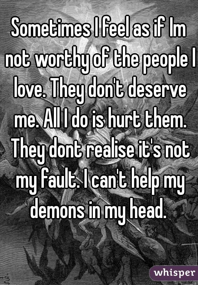 Sometimes I feel as if Im not worthy of the people I love. They don't deserve me. All I do is hurt them. They dont realise it's not my fault. I can't help my demons in my head. 