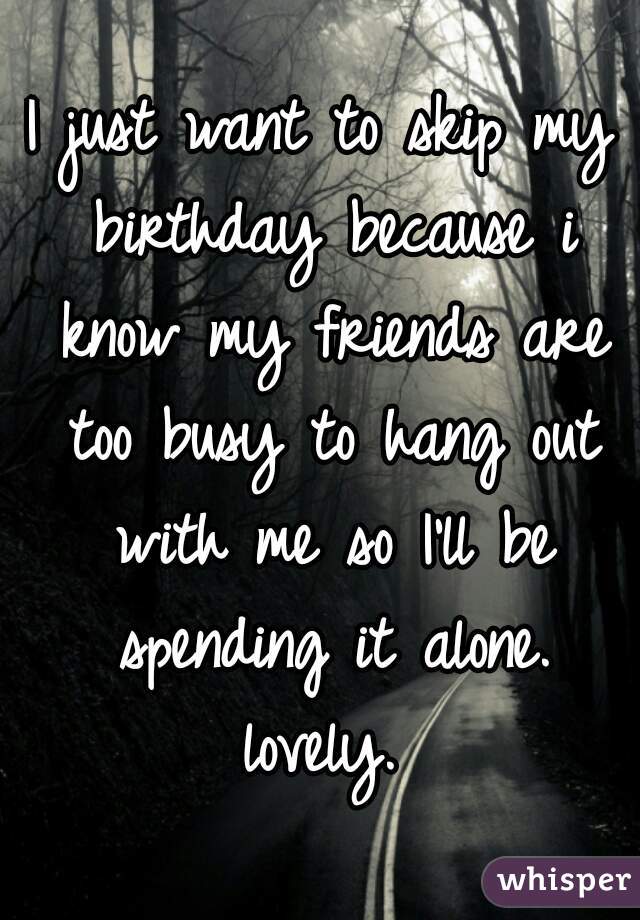 I just want to skip my birthday because i know my friends are too busy to hang out with me so I'll be spending it alone. lovely. 