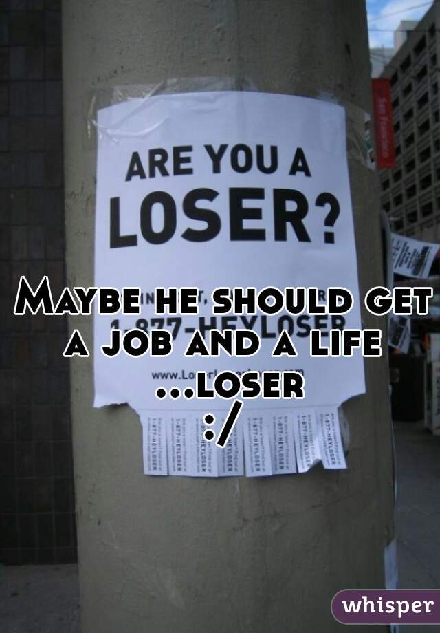 Maybe he should get a job and a life  ...loser:/