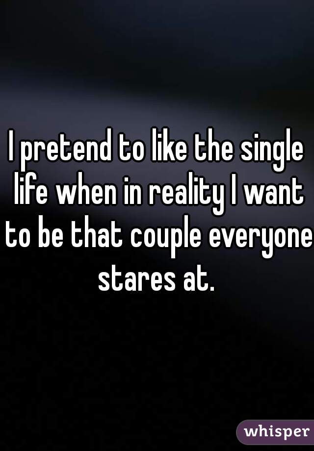 I pretend to like the single life when in reality I want to be that couple everyone stares at. 