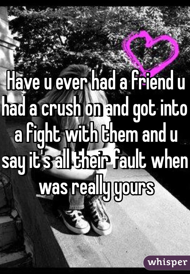 Have u ever had a friend u had a crush on and got into a fight with them and u say it's all their fault when was really yours 