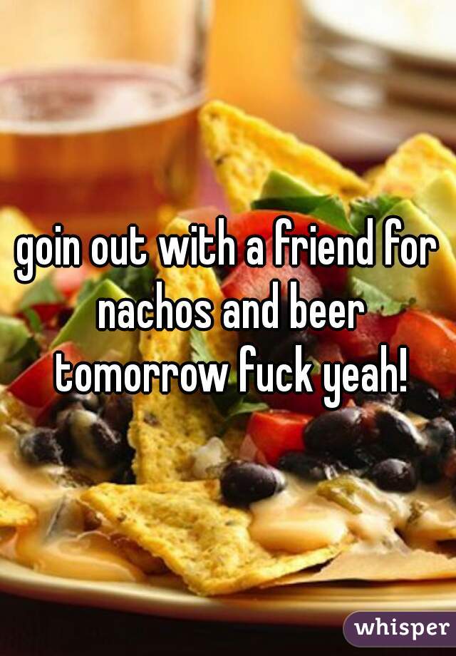 goin out with a friend for nachos and beer tomorrow fuck yeah!