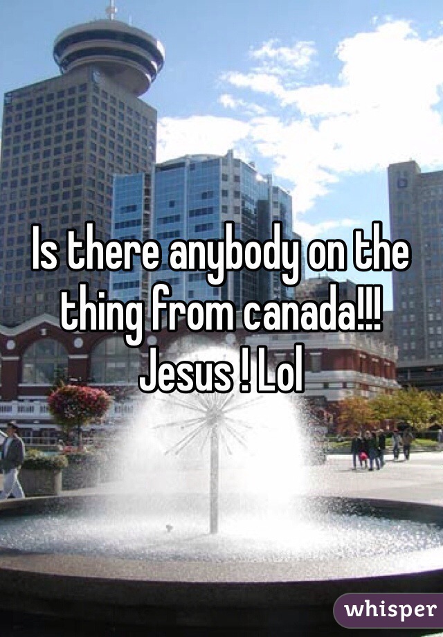 Is there anybody on the thing from canada!!! Jesus ! Lol 