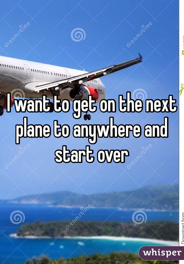 I want to get on the next plane to anywhere and start over