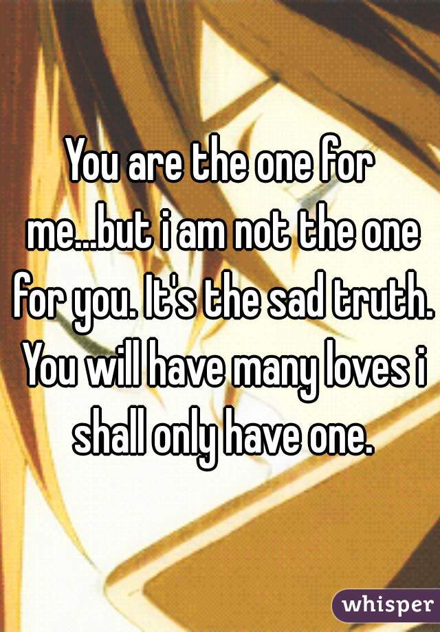 You are the one for me...but i am not the one for you. It's the sad truth. You will have many loves i shall only have one.