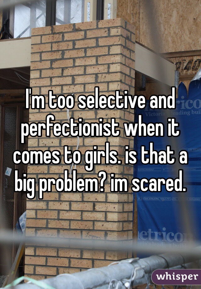 I'm too selective and perfectionist when it comes to girls. is that a big problem? im scared. 