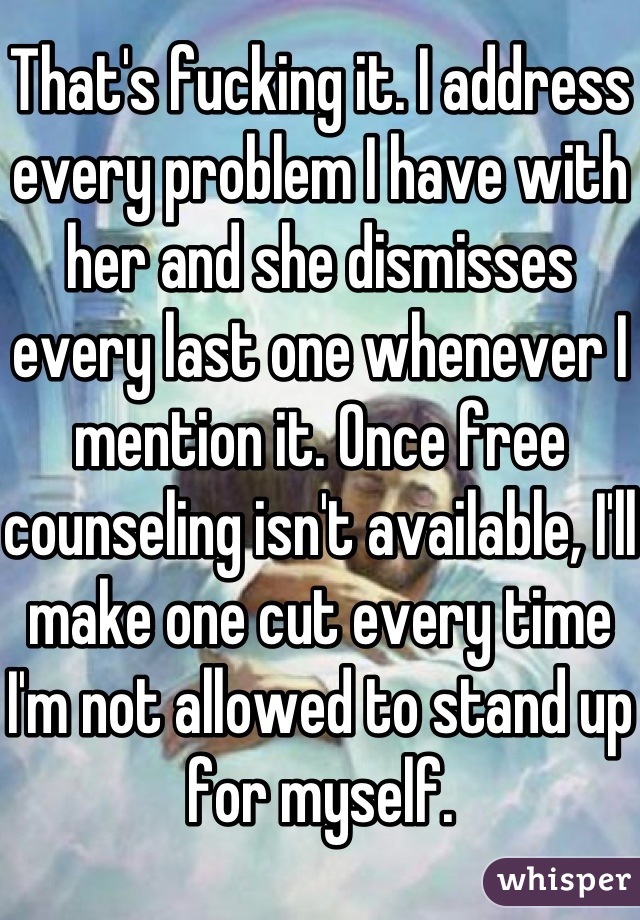 That's fucking it. I address every problem I have with her and she dismisses every last one whenever I mention it. Once free counseling isn't available, I'll make one cut every time I'm not allowed to stand up for myself.