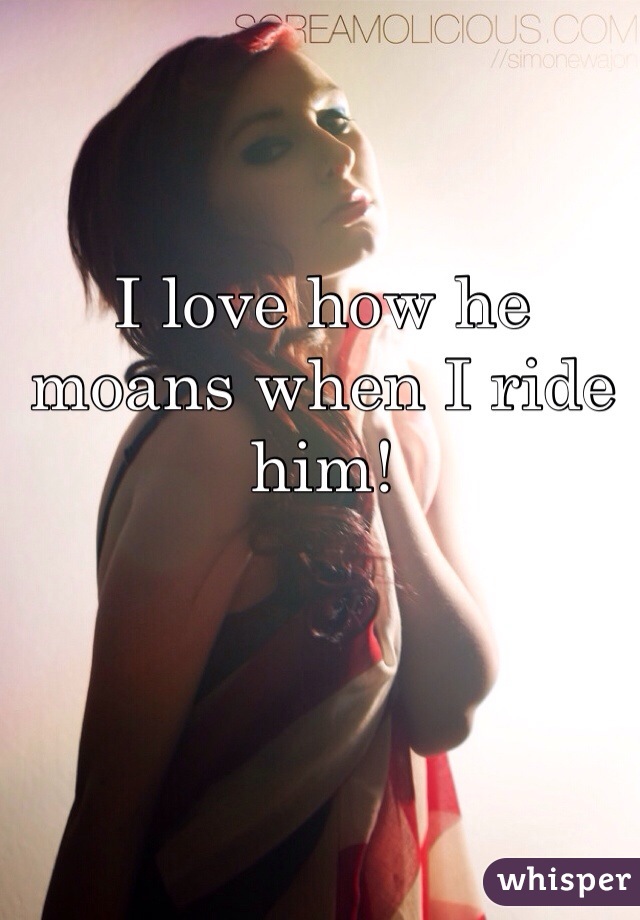 I love how he moans when I ride him!