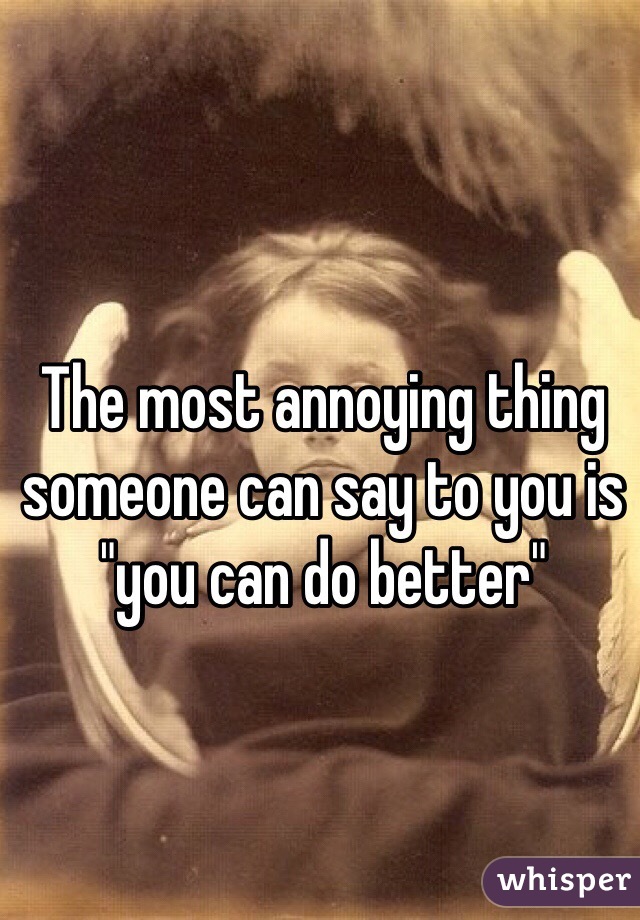 The most annoying thing someone can say to you is "you can do better"