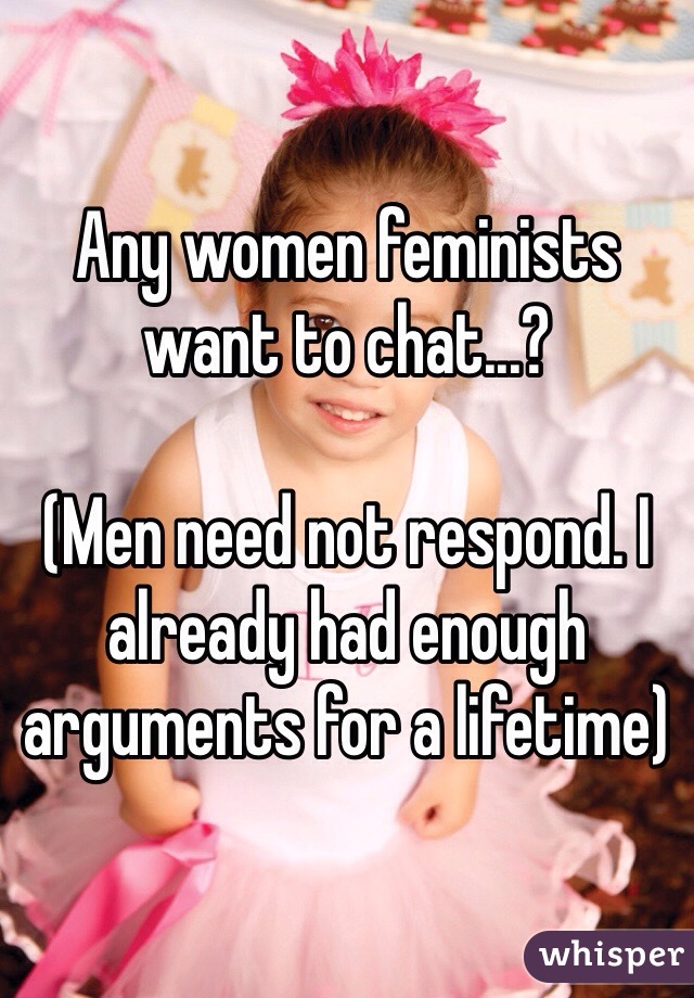 Any women feminists want to chat...?

(Men need not respond. I already had enough arguments for a lifetime)