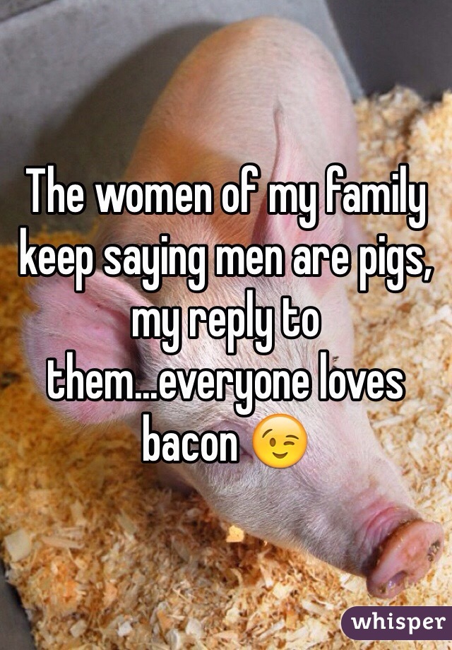 The women of my family keep saying men are pigs, my reply to them...everyone loves bacon 😉