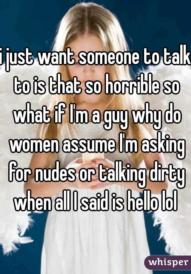 i just want someone to talk to is that so horrible so what if I'm a guy why do women assume I'm asking for nudes or talking dirty when all I said is hello lol 