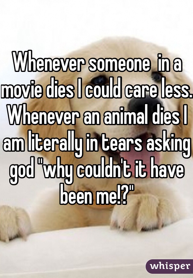 Whenever someone  in a movie dies I could care less. Whenever an animal dies I am literally in tears asking god "why couldn't it have been me!?"