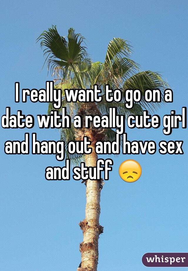 I really want to go on a date with a really cute girl and hang out and have sex and stuff 😞