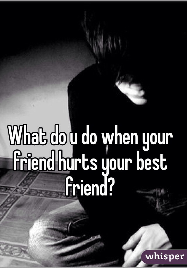 What do u do when your friend hurts your best friend?