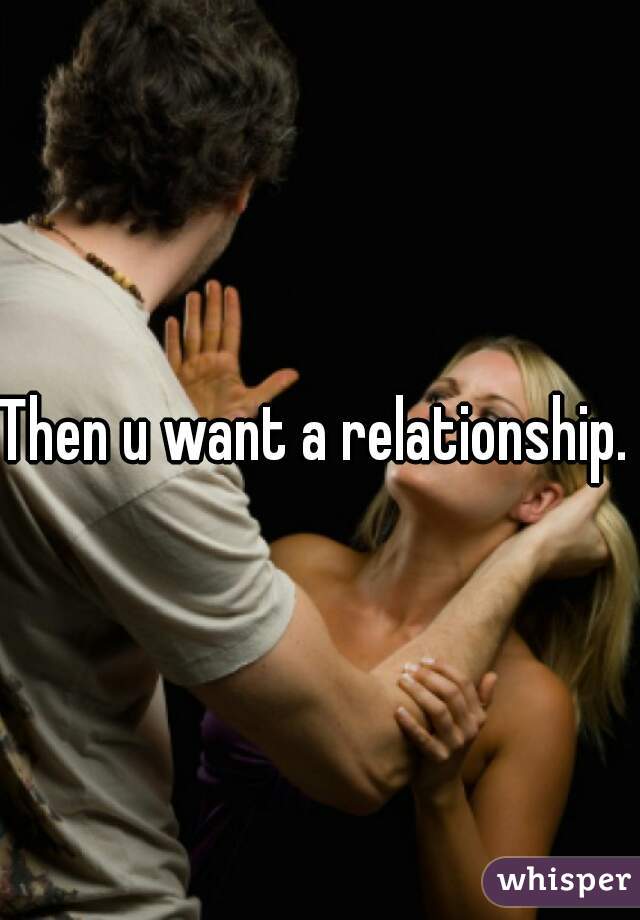 Then u want a relationship. 