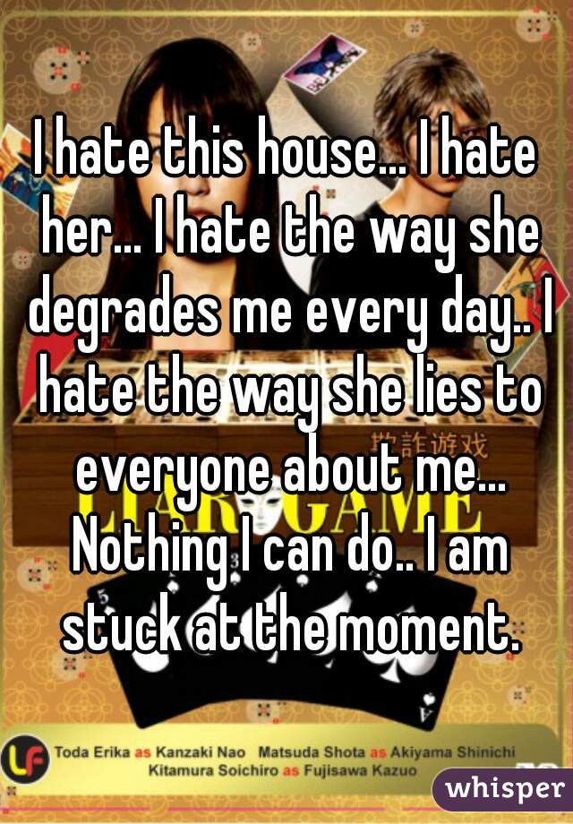 I hate this house... I hate her... I hate the way she degrades me every day.. I hate the way she lies to everyone about me... Nothing I can do.. I am stuck at the moment.