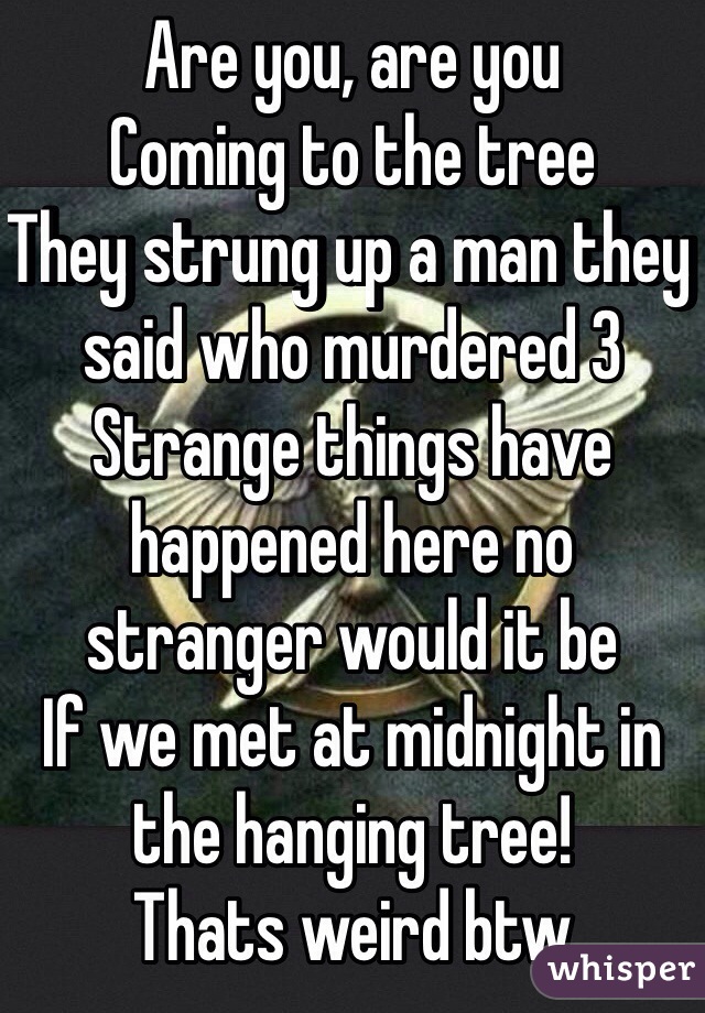 Are you, are you
Coming to the tree
They strung up a man they said who murdered 3
Strange things have happened here no stranger would it be
If we met at midnight in the hanging tree!
Thats weird btw