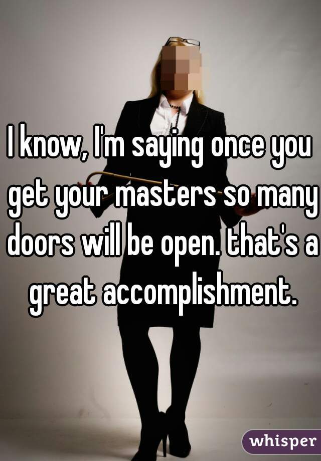 I know, I'm saying once you get your masters so many doors will be open. that's a great accomplishment.