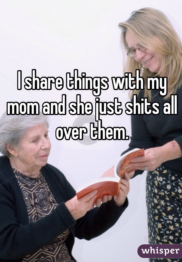 I share things with my mom and she just shits all over them.