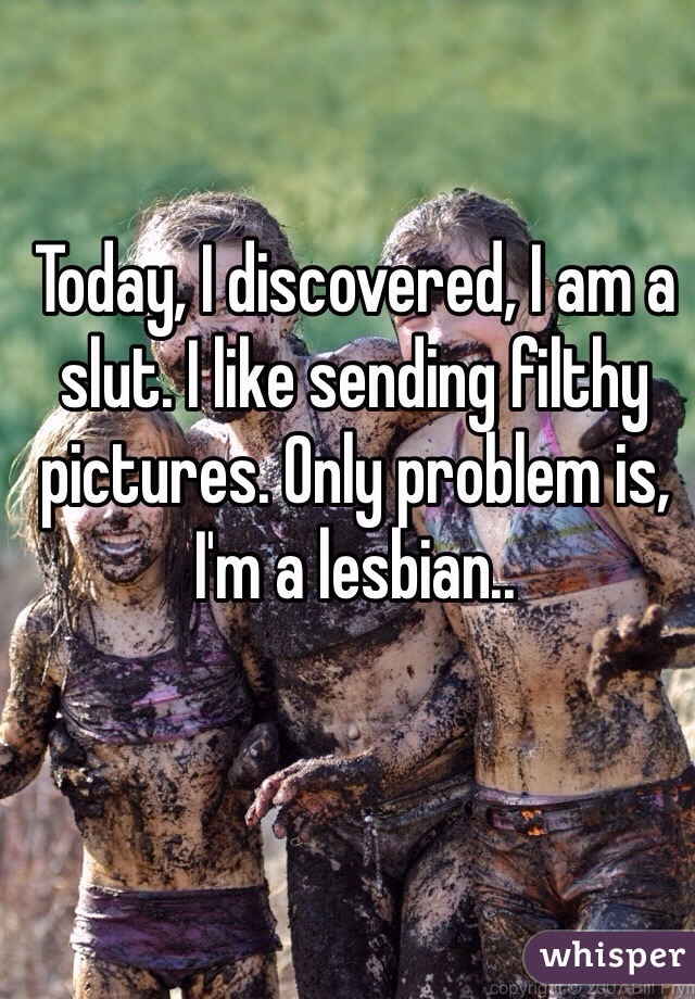 Today, I discovered, I am a slut. I like sending filthy pictures. Only problem is, I'm a lesbian..