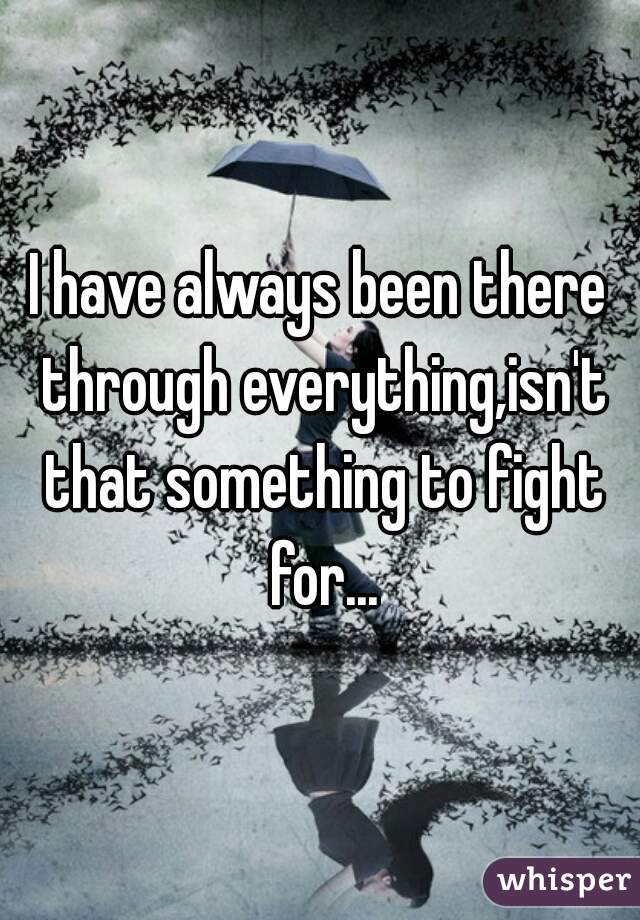 I have always been there through everything,isn't that something to fight for...