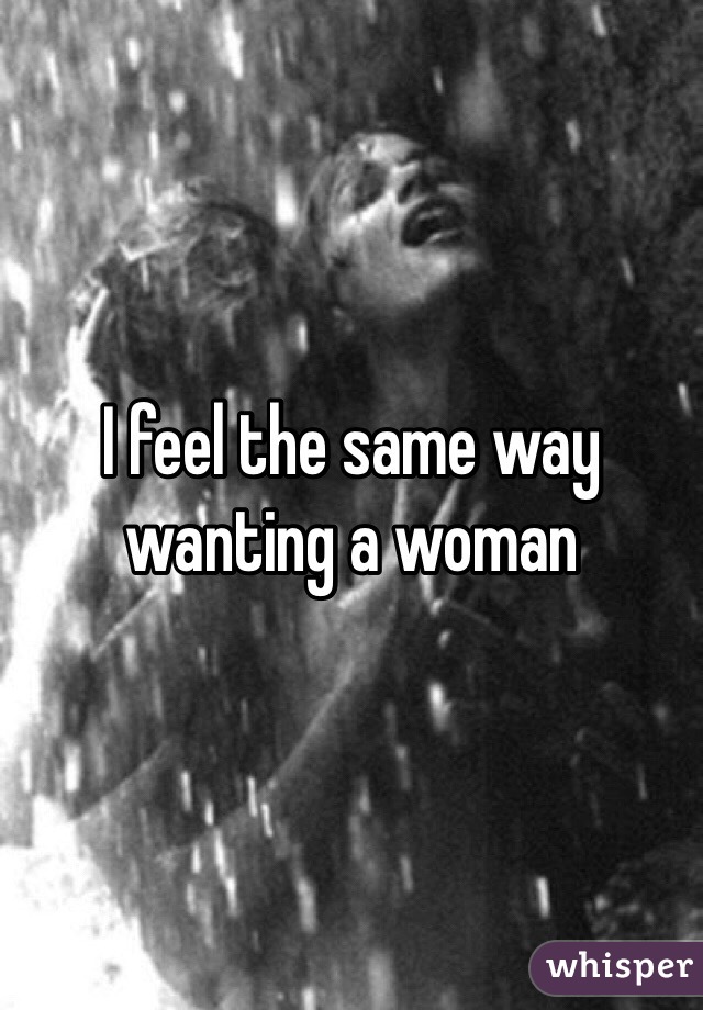 I feel the same way wanting a woman 