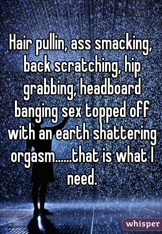 Hair pullin, ass smacking, back scratching, hip grabbing, headboard banging sex topped off with an earth shattering orgasm......that is what I need.