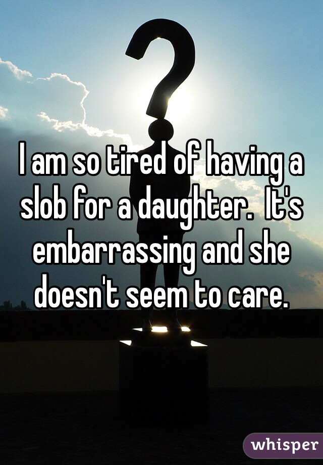 I am so tired of having a slob for a daughter.  It's embarrassing and she doesn't seem to care.  