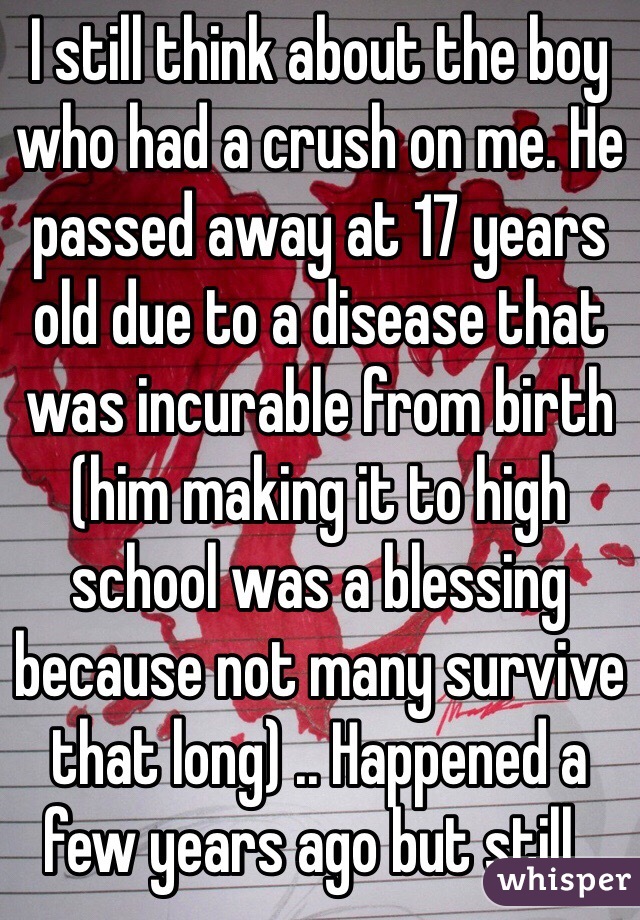 I still think about the boy who had a crush on me. He passed away at 17 years old due to a disease that was incurable from birth (him making it to high school was a blessing because not many survive that long) .. Happened a few years ago but still..