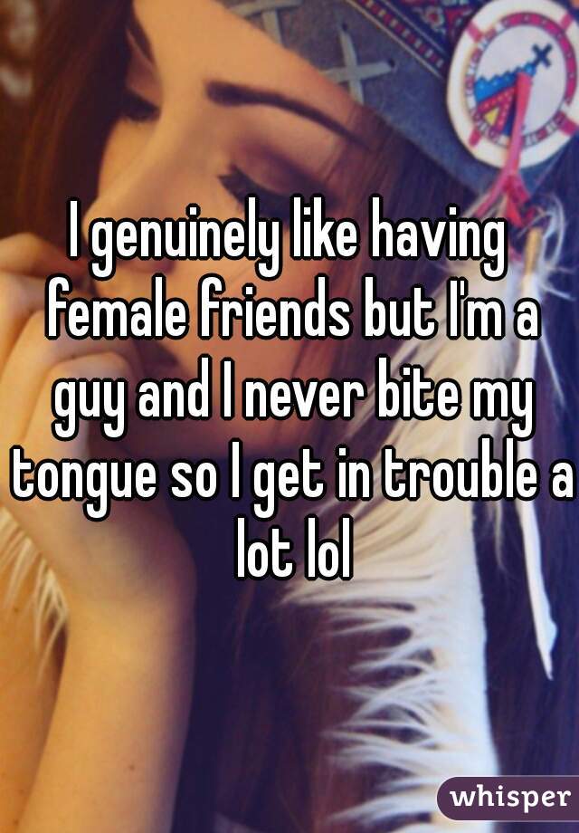 I genuinely like having female friends but I'm a guy and I never bite my tongue so I get in trouble a lot lol