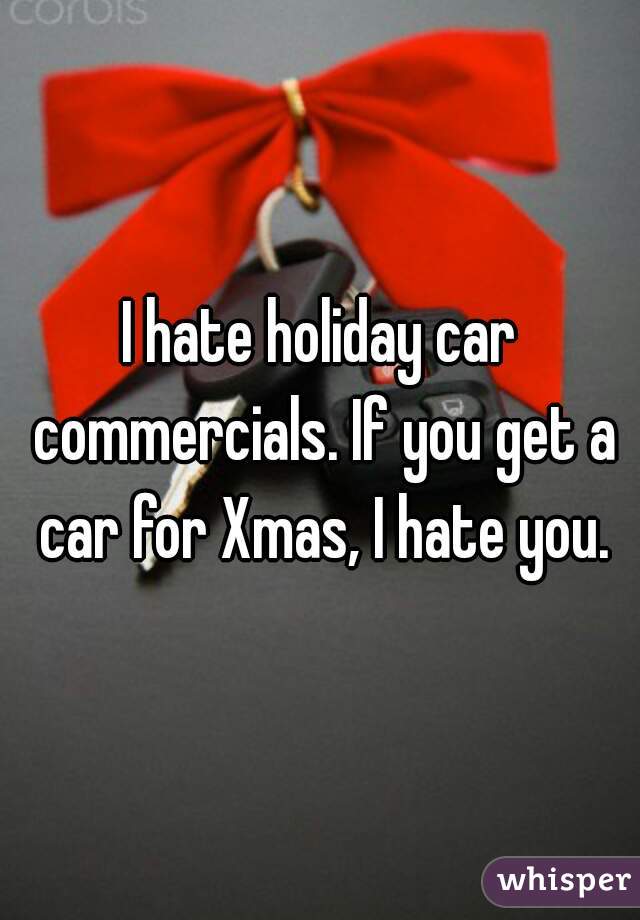 I hate holiday car commercials. If you get a car for Xmas, I hate you.