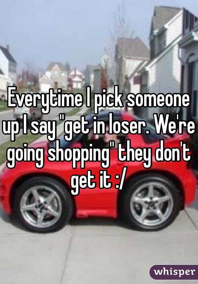 Everytime I pick someone up I say "get in loser. We're going shopping" they don't get it :/ 