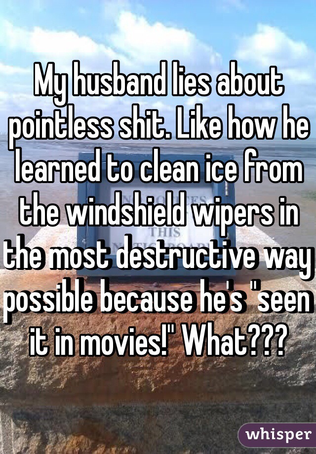 My husband lies about pointless shit. Like how he learned to clean ice from the windshield wipers in the most destructive way possible because he's "seen it in movies!" What???