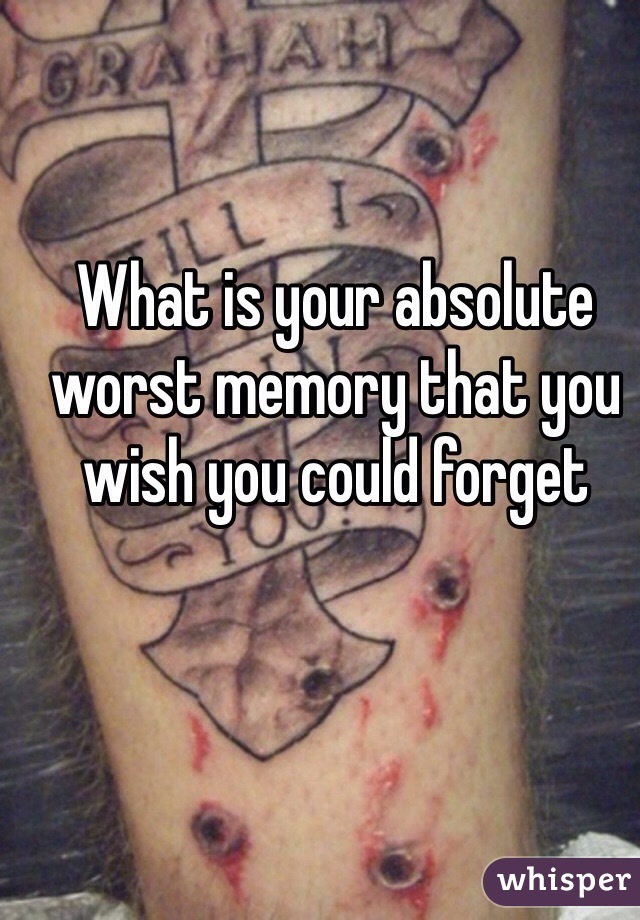 What is your absolute worst memory that you wish you could forget