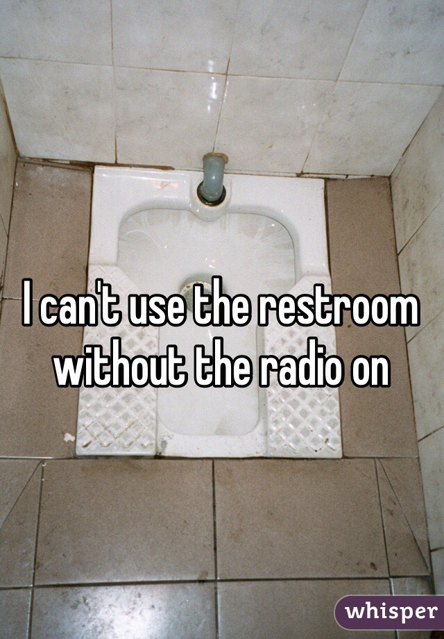 I can't use the restroom without the radio on 