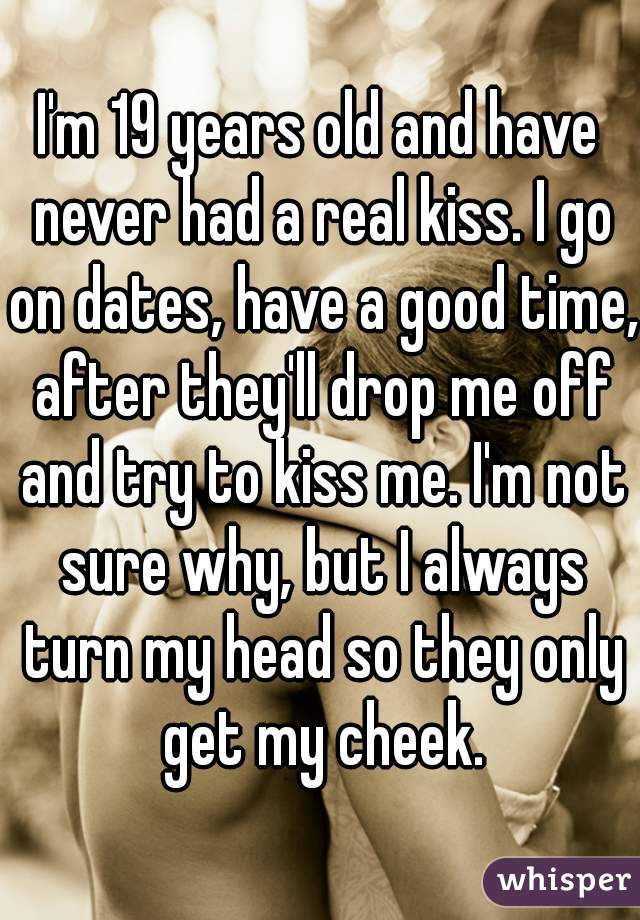 I'm 19 years old and have never had a real kiss. I go on dates, have a good time, after they'll drop me off and try to kiss me. I'm not sure why, but I always turn my head so they only get my cheek.