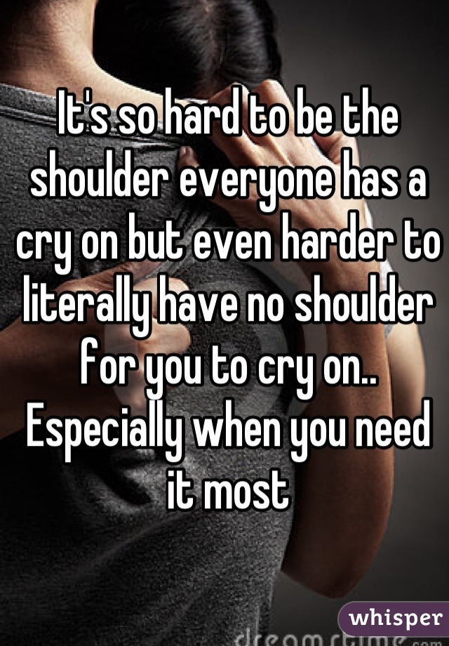 It's so hard to be the shoulder everyone has a cry on but even harder to literally have no shoulder for you to cry on.. Especially when you need it most