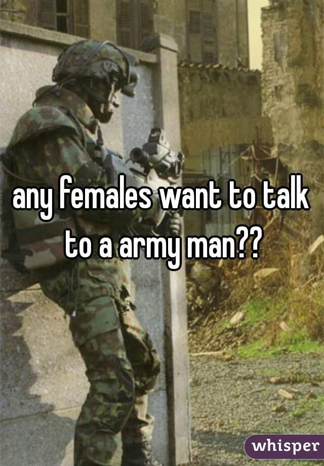 any females want to talk to a army man??