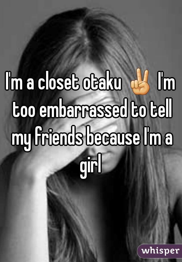 I'm a closet otaku ✌ I'm too embarrassed to tell my friends because I'm a girl 