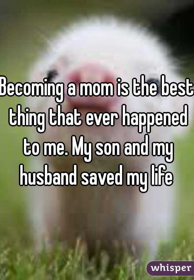 Becoming a mom is the best thing that ever happened to me. My son and my husband saved my life 