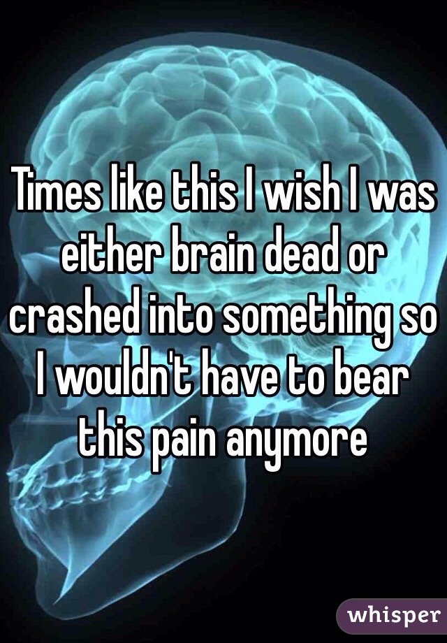 Times like this I wish I was either brain dead or crashed into something so I wouldn't have to bear this pain anymore 